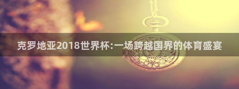 女足世界杯赛程：克罗地亚2018世界杯:一场跨越国界的体育盛宴